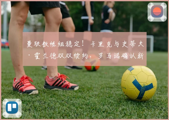 曼联教练组稳定！卡里克与史蒂夫·霍兰德双双续约，罗马诺确认新合同细节
