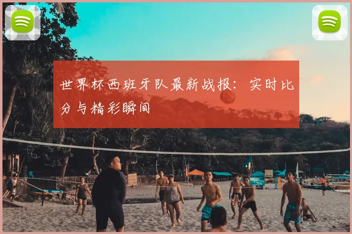 世界杯西班牙队最新战报:实时比分与精彩瞬间