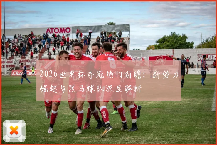 2026世界杯夺冠热门前瞻：新势力崛起与黑马球队深度解析