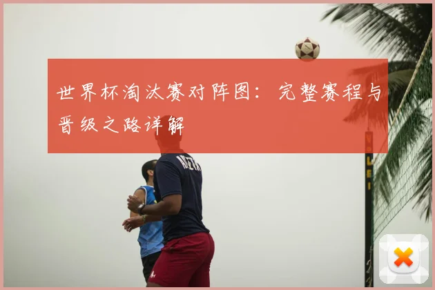 世界杯淘汰赛对阵图:完整赛程与晋级之路详解
