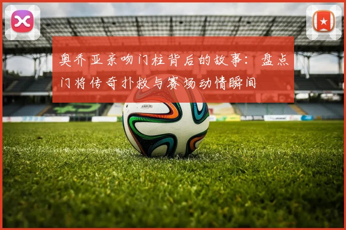 奥乔亚亲吻门柱背后的故事：盘点门将传奇扑救与赛场动情瞬间