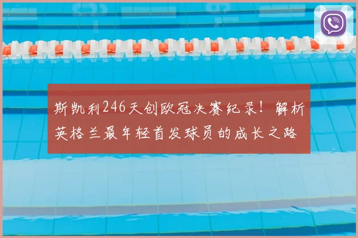 斯凯利246天创欧冠决赛纪录!解析英格兰最年轻首发球员的成长之路