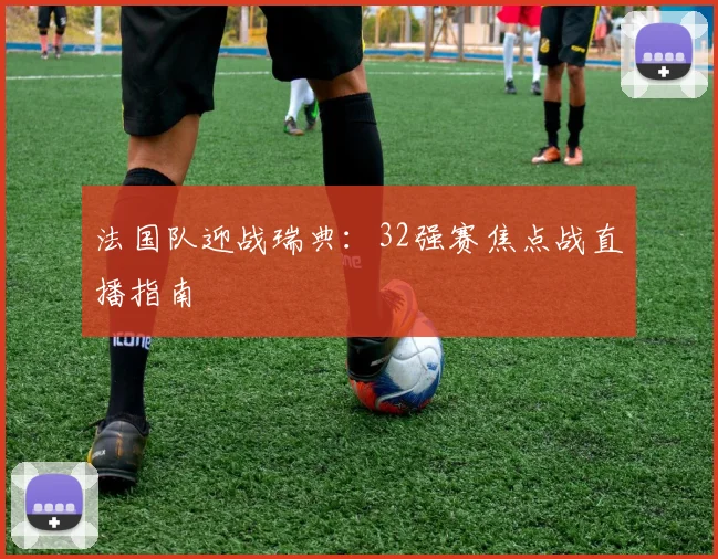 法国队迎战瑞典:32强赛焦点战直播指南